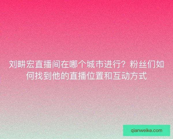 刘畊宏直播间在哪个城市进行？粉丝们如何找到他的直播位置和互动方式