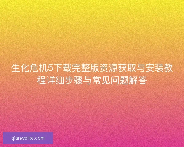 生化危机5下载完整版资源获取与安装教程详细步骤与常见问题解答