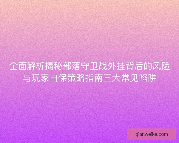 全面解析揭秘部落守卫战外挂背后的风险与玩家自保策略指南三大常见陷阱