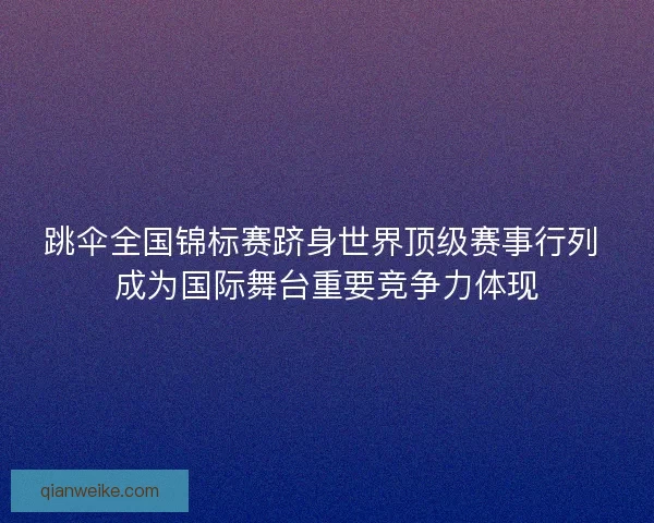 跳伞全国锦标赛跻身世界顶级赛事行列 成为国际舞台重要竞争力体现
