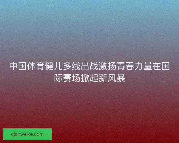 中国体育健儿多线出战激扬青春力量在国际赛场掀起新风暴