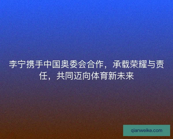 李宁携手中国奥委会合作，承载荣耀与责任，共同迈向体育新未来